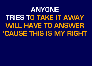 ANYONE
TRIES TO TAKE IT AWAY
WILL HAVE TO ANSWER
'CAUSE THIS IS MY RIGHT