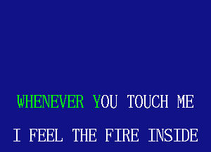 WHENEVER YOU TOUCH ME
I FEEL THE FIRE INSIDE