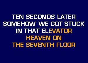 TEN SECONDS LATER
SOMEHOW WE GOT STUCK
IN THAT ELEVATOR
HEAVEN ON
THE SEVENTH FLOUR