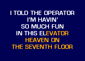 I TOLD THE OPERATOR
I'M HAVIN'
SO MUCH FUN
IN THIS ELEVATOR
HEAVEN ON
THE SEVENTH FLOUR