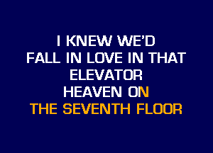 I KNEW WE'D
FALL IN LOVE IN THAT
ELEVATOR
HEAVEN ON
THE SEVENTH FLOUR