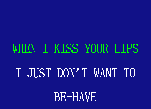 WHEN I KISS YOUR LIPS
I JUST DOIWT WANT TO
BE-HAVE