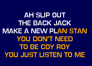 AH SLIP OUT
THE BACK JACK
MAKE A NEW PLAN STAN
YOU DON'T NEED
TO BE COY ROY
YOU JUST LISTEN TO ME