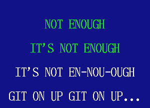 NOT ENOUGH
ITS NOT ENOUGH
ITS NOT EN-NOU-OUGH
GIT 0N UP GIT 0N UP...