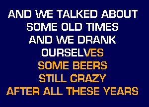 AND WE TALKED ABOUT
SOME OLD TIMES
AND WE DRANK

OURSELVES

SOME BEERS

STILL CRAZY
AFTER ALL THESE YEARS