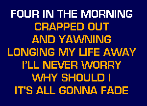 FOUR IN THE MORNING
CRAPPED OUT
AND YAWNING

LONGING MY LIFE AWAY

I'LL NEVER WORRY
WHY SHOULD I
ITS ALL GONNA FADE