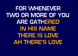FOR VVHENEVER
TWO OR MORE OF YOU
ARE GATHERED
IN HIS NAME
THERE IS LOVE
AH THERE'S LOVE