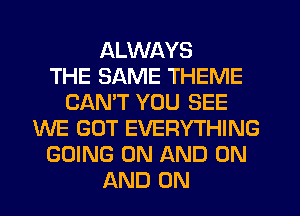 ALWAYS
THE SAME THEME
CANT YOU SEE
WE GOT EVERYTHING
GOING ON AND ON
AND ON