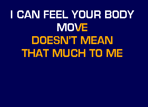 I CAN FEEL YOUR BODY
MOVE
DOESN'T MEAN
THAT MUCH TO ME