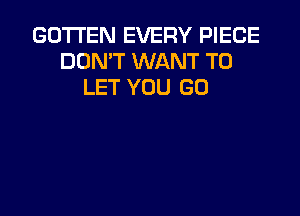 GO'ITEN EVERY PIECE
DON'T WANT TO
LET YOU GO