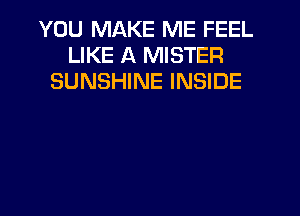 YOU MAKE ME FEEL
LIKE A MISTER
SUNSHINE INSIDE