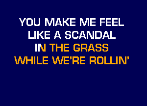 YOU MAKE ME FEEL
LIKE A SCANDAL
IN THE GRASS
WHILE WE'RE ROLLIN'