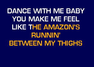 DANCE WITH ME BABY
YOU MAKE ME FEEL
LIKE THE AMAZON'S

RUNNIN'

BETWEEN MY THIGHS