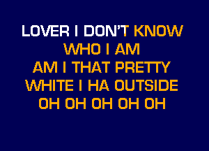 LOVER I DON'T KNOW
WHO I AM
AM I THAT PRETTY
WHITE I HA OUTSIDE
0H 0H 0H 0H 0H