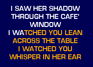 I SAW HER SHADOW
THROUGH THE CAFE'
ININDOW
I WATCHED YOU LEAN
ACROSS THE TABLE
I WATCHED YOU
INHISPER IN HER EAR
