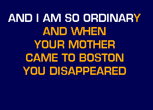 AND I AM SO ORDINARY
AND WHEN
YOUR MOTHER
CAME T0 BOSTON
YOU DISAPPEARED