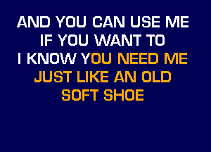 AND YOU CAN USE ME
IF YOU WANT TO
I KNOW YOU NEED ME
JUST LIKE AN OLD
SOFT SHOE