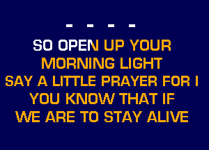 SO OPEN UP YOUR

MORNING LIGHT
SAY A LITTLE PRAYER FOR I

YOU KNOW THAT IF
WE ARE TO STAY ALIVE