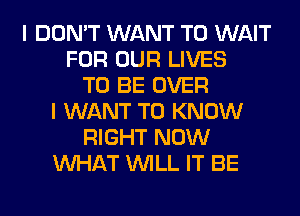 I DON'T WANT TO WAIT
FOR OUR LIVES
TO BE OVER
I WANT TO KNOW
RIGHT NOW
WHAT WILL IT BE