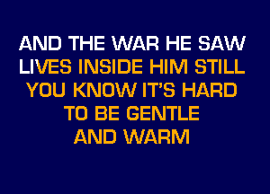 AND THE WAR HE SAW
LIVES INSIDE HIM STILL
YOU KNOW ITS HARD
TO BE GENTLE
AND WARM