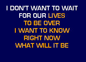 I DON'T WANT TO WAIT
FOR OUR LIVES
TO BE OVER
I WANT TO KNOW
RIGHT NOW
WHAT WILL IT BE