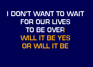 I DON'T WANT TO WAIT
FOR OUR LIVES
TO BE OVER
WILL IT BE YES
0R WILL IT BE