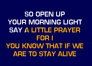 SO OPEN UP
YOUR MORNING LIGHT
SAY A LITTLE PRAYER

FOR I
YOU KNOW THAT IF WE
ARE TO STAY ALIVE