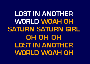 LOST IN ANOTHER
WORLD WOAH 0H
SATURN SATURN GIRL

0H 0H 0H
LOST IN ANOTHER
WORLD WOAH 0H