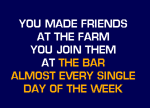 YOU MADE FRIENDS
AT THE FARM
YOU JOIN THEM
AT THE BAR
ALMOST EVERY SINGLE
DAY OF THE WEEK