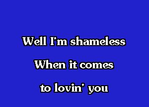 Well I'm shameless

When it comes

to lovin' you