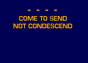 COME TO SEND
NOT CONDESCEND