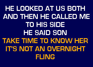 HE LOOKED AT US BOTH
AND THEN HE CALLED ME
TO HIS SIDE
HE SAID SON
TAKE TIME TO KNOW HER
ITS NOT AN OVERNIGHT
FLING
