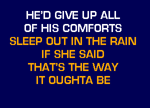HE'D GIVE UP ALL
OF HIS COMFORTS
SLEEP OUT IN THE RAIN
IF SHE SAID
THAT'S THE WAY
IT OUGHTA BE