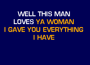 WELL THIS MAN
LOVES YA WOMAN
I GAVE YOU EVERYTHING

I HAVE