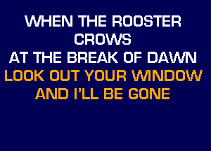 WHEN THE ROOSTER
GROWS
AT THE BREAK 0F DAWN
LOOK OUT YOUR WINDOW
AND I'LL BE GONE