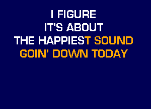 I FIGURE
IT'S ABOUT
THE HAPPIEST SOUND
GDIN' DOWN TODAY