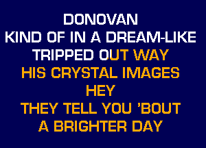 DONOVAN
KIND OF IN A DREAM-LIKE
TRIPPED OUT WAY
HIS CRYSTAL IMAGES
HEY
THEY TELL YOU 'BOUT
A BRIGHTER DAY