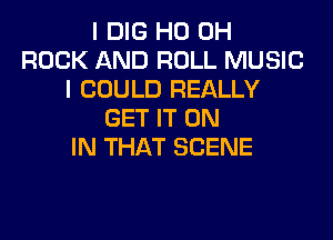 I DIG HO OH
ROCK AND ROLL MUSIC
I COULD REALLY
GET IT ON
IN THAT SCENE
