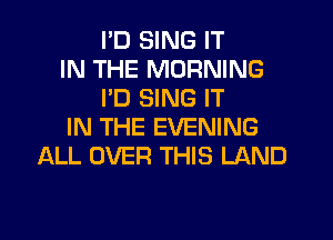 I'D SING IT
IN THE MORNING
PD SING IT
IN THE EVENING
ALL OVER THIS LAND