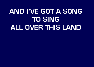 AND I'VE GOT A SONG
TO SING
ALL OVER THIS LAND