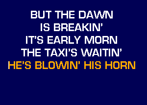 BUT THE DAWN
IS BREAKIN'
ITS EARLY MORN
THE TAXI'S WAITIN'
HE'S BLOUVIN' HIS HORN