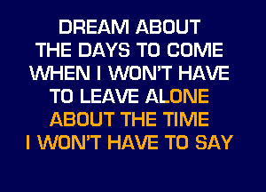 DREAM ABOUT
THE DAYS TO COME
WHEN I WON'T HAVE
TO LEAVE ALONE
ABOUT THE TIME
I WON'T HAVE TO SAY