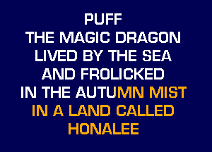 PUFF
THE MAGIC DRAGON
LIVED BY THE SEA
AND FROLICKED
IN THE AUTUMN MIST
IN A LAND CALLED
HONALEE