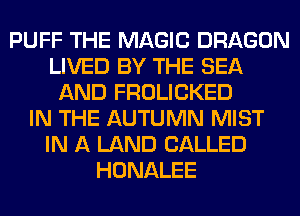 PUFF THE MAGIC DRAGON
LIVED BY THE SEA
AND FROLICKED
IN THE AUTUMN MIST
IN A LAND CALLED
HONALEE