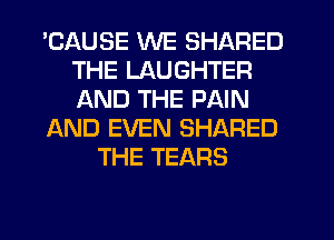 'CAUSE WE SHARED
THE LAUGHTER
AND THE PAIN

AND EVEN SHARED

THE TEARS