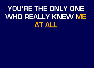 YOU'RE THE ONLY ONE
WHO REALLY KNEW ME
AT ALL