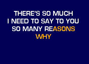 THERE'S SO MUCH
I NEED TO SAY TO YOU
SO MANY REASONS

WHY