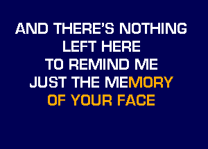 AND THERE'S NOTHING
LEFT HERE
TO REMIND ME
JUST THE MEMORY
OF YOUR FACE