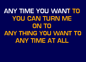 ANY TIME YOU WANT TO
YOU CAN TURN ME

ON TO
ANY THING YOU WANT TO

ANY TIME AT ALL