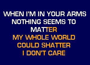 WHEN I'M IN YOUR ARMS
NOTHING SEEMS T0
MATTER
MY WHOLE WORLD
COULD SHATI'ER
I DON'T CARE